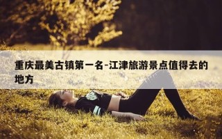 重庆最美古镇第一名-江津旅游景点值得去的地方