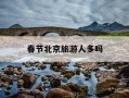 春节北京旅游人多吗-春节北京游客多吗