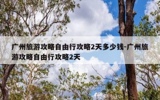 广州旅游攻略自由行攻略2天多少钱-广州旅游攻略自由行攻略2天