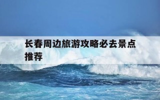 长春周边旅游攻略必去景点推荐-长春周边旅游景点大全