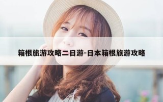 箱根旅游攻略二日游-日本箱根旅游攻略