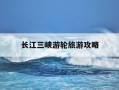 长江三峡游轮旅游攻略-长江三峡游轮旅游游记