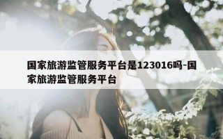 国家旅游监管服务平台是123016吗-国家旅游监管服务平台