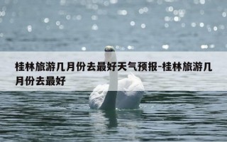 桂林旅游几月份去最好天气预报-桂林旅游几月份去最好