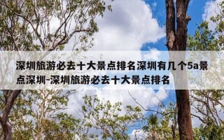深圳旅游必去十大景点排名深圳有几个5a景点深圳-深圳旅游必去十大景点排名
