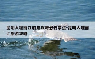 昆明大理丽江旅游攻略必去景点-昆明大理丽江旅游攻略