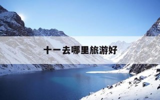 十一去哪里旅游好-十一后去哪里旅游比较好