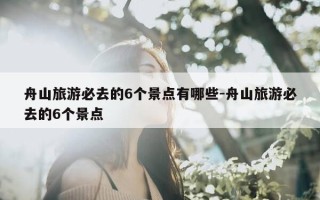 舟山旅游必去的6个景点有哪些-舟山旅游必去的6个景点