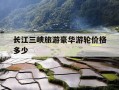 长江三峡旅游豪华游轮价格多少-长江三峡旅游豪华游轮价格多少钱