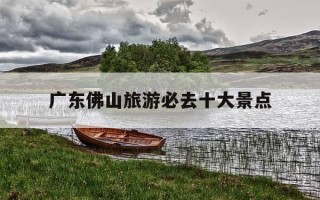 广东佛山旅游必去十大景点-佛山最出名三个景点