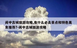 阆中古城旅游攻略,有什么必去景点和特色美食推荐?-阆中古城旅游攻略
