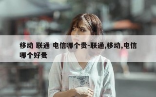移动 联通 电信哪个贵-联通,移动,电信哪个好贵