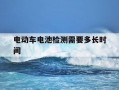 电动车电池检测需要多长时间-电动车电池检测需要多久