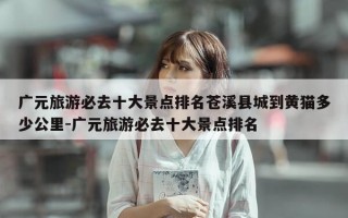 广元旅游必去十大景点排名苍溪县城到黄猫多少公里-广元旅游必去十大景点排名