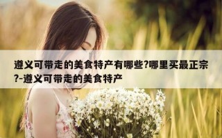 遵义可带走的美食特产有哪些?哪里买最正宗?-遵义可带走的美食特产