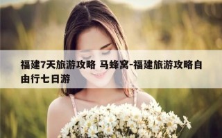 福建7天旅游攻略 马蜂窝-福建旅游攻略自由行七日游