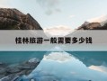 桂林旅游一般需要多少钱-桂林旅游一般需要多少钱一天