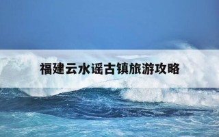 福建云水谣古镇旅游攻略-福建云水谣古镇在哪里