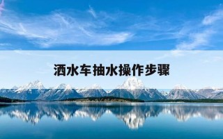 洒水车抽水操作步骤-解决洒水车抽水无力的方法