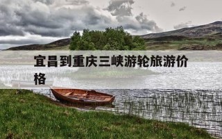 宜昌到重庆三峡游轮旅游价格-宜昌到重庆船票价格