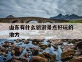 山东有什么旅游景点好玩的地方-山东有啥旅游景点