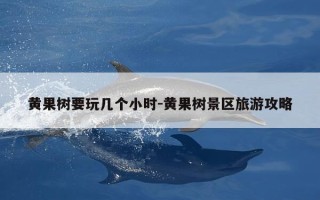 黄果树要玩几个小时-黄果树景区旅游攻略