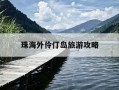 珠海外伶仃岛旅游攻略-东澳岛好玩还是外伶仃岛好玩