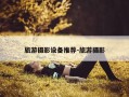 旅游摄影设备推荐-旅游摄影