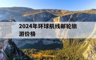 2024年环球航线邮轮旅游价格-2024年环球航线邮轮旅游价格是多少
