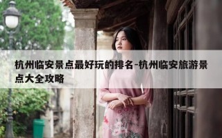 杭州临安景点最好玩的排名-杭州临安旅游景点大全攻略