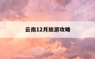 云南12月旅游攻略-云南12月旅游必去的景点