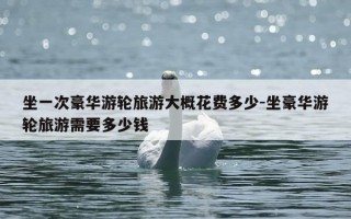 坐一次豪华游轮旅游大概花费多少-坐豪华游轮旅游需要多少钱
