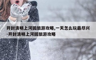 开封清明上河园旅游攻略,一天怎么玩最尽兴-开封清明上河园旅游攻略
