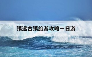 镇远古镇旅游攻略一日游-镇远古镇旅游攻略一日游最佳路线