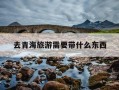去青海旅游需要带什么东西-去青海旅行需要准备什么衣服
