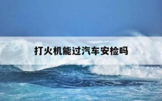 打火机能过汽车安检吗-打火机可以过长途汽车站安检吗