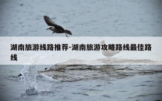 湖南旅游线路推荐-湖南旅游攻略路线最佳路线