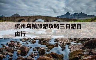 杭州乌镇旅游攻略三日游自由行-杭州乌镇旅游攻略三日游自由行路线