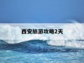 西安旅游攻略2天-西安旅游攻略2天一日游