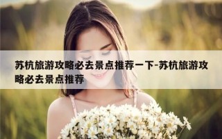 苏杭旅游攻略必去景点推荐一下-苏杭旅游攻略必去景点推荐