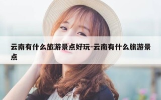 云南有什么旅游景点好玩-云南有什么旅游景点