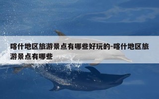 喀什地区旅游景点有哪些好玩的-喀什地区旅游景点有哪些