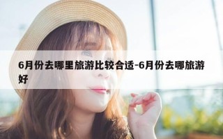 6月份去哪里旅游比较合适-6月份去哪旅游好