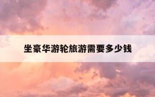 坐豪华游轮旅游需要多少钱-坐豪华游轮旅游攻略