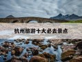 杭州旅游十大必去景点-杭州旅游景点排行榜前十名