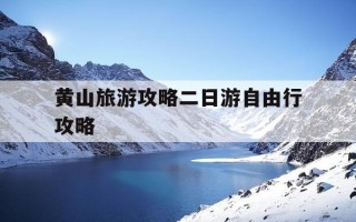 黄山旅游攻略二日游自由行攻略-黄山旅游攻略二日游自由行攻略视频