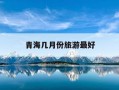 青海几月份旅游最好-青海几月份去玩最合适?