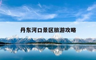 丹东河口景区旅游攻略-丹东河口景区导游图