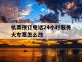 机票预订电话24小时服务火车票怎么改-机票预订电话24小时服务火车票怎么改签