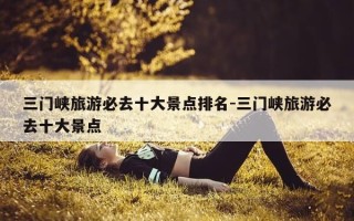 三门峡旅游必去十大景点排名-三门峡旅游必去十大景点